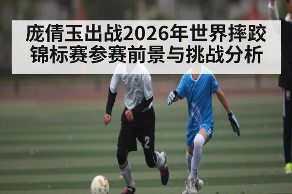 庞倩玉出战2026年世界摔跤锦标赛参赛前景与挑战分析