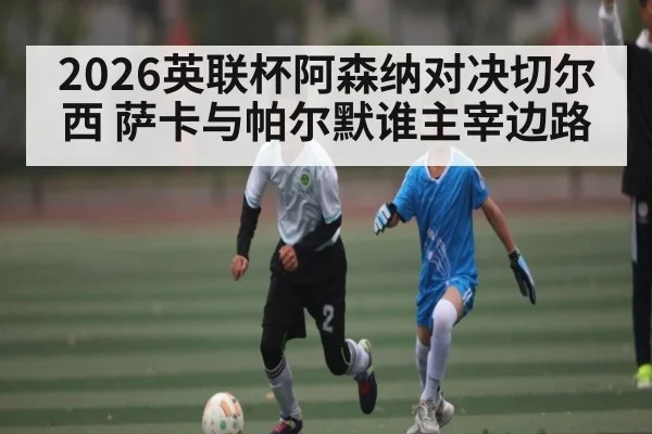 2026英联杯阿森纳对决切尔西 萨卡与帕尔默谁主宰边路