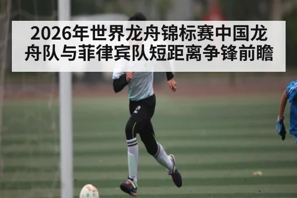 2026年世界龙舟锦标赛中国龙舟队与菲律宾队短距离争锋前瞻